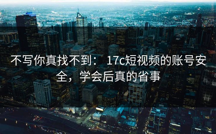 不写你真找不到： 17c短视频的账号安全，学会后真的省事