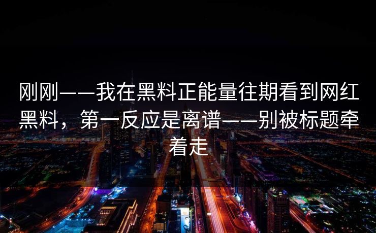 刚刚——我在黑料正能量往期看到网红黑料，第一反应是离谱——别被标题牵着走