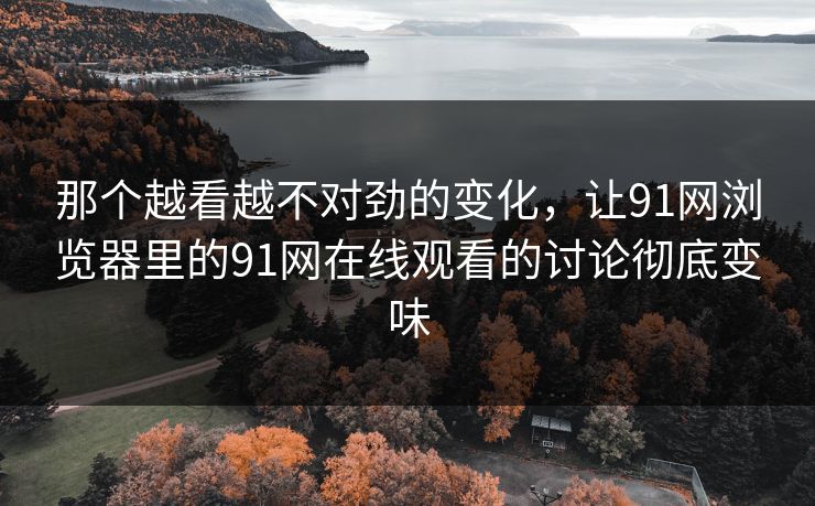 那个越看越不对劲的变化，让91网浏览器里的91网在线观看的讨论彻底变味  第1张